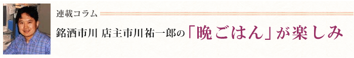 連載コラム「銘酒市川　店主市川祐一郎の　晩ごはんが楽しみ」
